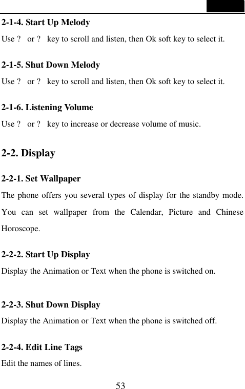  53  2-1-4. Start Up Melody Use ? or ? key to scroll and listen, then Ok soft key to select it.  2-1-5. Shut Down Melody Use ? or ? key to scroll and listen, then Ok soft key to select it.  2-1-6. Listening Volume Use ? or ? key to increase or decrease volume of music.  2-2. Display  2-2-1. Set Wallpaper The phone offers you several types of display for the standby mode. You can set wallpaper from the Calendar, Picture and Chinese Horoscope.  2-2-2. Start Up Display Display the Animation or Text when the phone is switched on.  2-2-3. Shut Down Display Display the Animation or Text when the phone is switched off.  2-2-4. Edit Line Tags Edit the names of lines. 