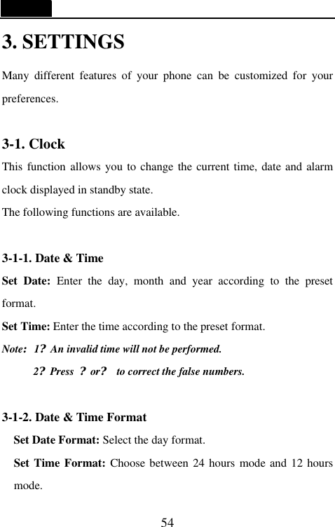   54 3. SETTINGS Many different features of your phone can be customized for your preferences.    3-1. Clock This function allows you to change the current time, date and alarm clock displayed in standby state. The following functions are available.  3-1-1. Date &amp; Time Set  Date:  Enter the day, month and year according to the preset format. Set Time: Enter the time according to the preset format. Note:1?An invalid time will not be performed. 2?Press  ?or? to correct the false numbers.    3-1-2. Date &amp; Time Format Set Date Format: Select the day format. Set Time Format: Choose between 24 hours mode and 12 hours mode. 