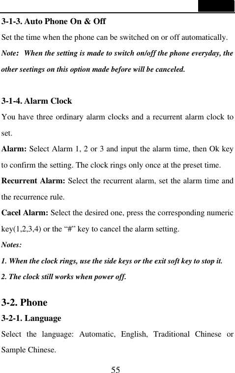  55  3-1-3. Auto Phone On &amp; Off Set the time when the phone can be switched on or off automatically. Note:When the setting is made to switch on/off the phone everyday, the other seetings on this option made before will be canceled.    3-1-4. Alarm Clock You have three ordinary alarm clocks and a recurrent alarm clock to set. Alarm: Select Alarm 1, 2 or 3 and input the alarm time, then Ok key to confirm the setting. The clock rings only once at the preset time. Recurrent Alarm: Select the recurrent alarm, set the alarm time and the recurrence rule. Cacel Alarm: Select the desired one, press the corresponding numeric key(1,2,3,4) or the &ldquo;#&rdquo; key to cancel the alarm setting.   Notes:   1. When the clock rings, use the side keys or the exit soft key to stop it. 2. The clock still works when power off.    3-2. Phone 3-2-1. Language Select  the language: Automatic, English, Traditional Chinese or Sample Chinese. 