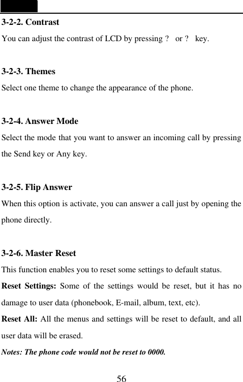   56 3-2-2. Contrast You can adjust the contrast of LCD by pressing ? or ? key.  3-2-3. Themes Select one theme to change the appearance of the phone.    3-2-4. Answer Mode Select the mode that you want to answer an incoming call by pressing the Send key or Any key.  3-2-5. Flip Answer When this option is activate, you can answer a call just by opening the phone directly.  3-2-6. Master Reset This function enables you to reset some settings to default status. Reset Settings: Some of the settings would be reset, but it has no damage to user data (phonebook, E-mail, album, text, etc). Reset All: All the menus and settings will be reset to default, and all user data will be erased. Notes: The phone code would not be reset to 0000. 