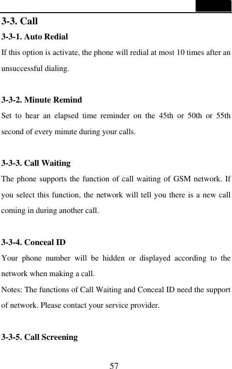  57  3-3. Call 3-3-1. Auto Redial If this option is activate, the phone will redial at most 10 times after an unsuccessful dialing.  3-3-2. Minute Remind Set to hear an elapsed time reminder on the 45th or 50th or 55th second of every minute during your calls.  3-3-3. Call Waiting The phone supports the function of call waiting of GSM network. If you select this function, the network will tell you there is a new call coming in during another call.    3-3-4. Conceal ID Your phone number will be hidden or displayed according to the network when making a call. Notes: The functions of Call Waiting and Conceal ID need the support of network. Please contact your service provider.  3-3-5. Call Screening 