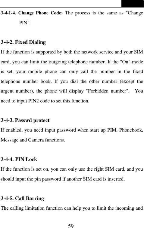  59  3-4-1-4. Change Phone Code: The process is the same as "Change PIN".  3-4-2. Fixed Dialing If the function is supported by both the network service and your SIM card, you can limit the outgoing telephone number. If the "On" mode is set, your mobile phone can only call the number in the fixed telephone number book. If you dial the other number (except the urgent number), the phone will display "Forbidden number".  You need to input PIN2 code to set this function.  3-4-3. Passwd protect If enabled, you need input password when start up PIM, Phonebook, Message and Camera functions.  3-4-4. PIN Lock If the function is set on, you can only use the right SIM card, and you should input the pin password if another SIM card is inserted.  3-4-5. Call Barring The calling limitation function can help you to limit the incoming and 