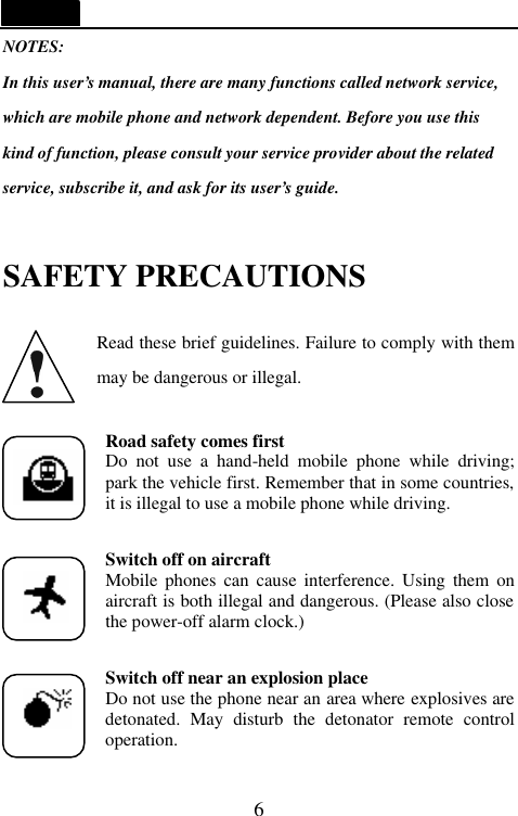   6 NOTES: In this user&rsquo;s manual, there are many functions called network service, which are mobile phone and network dependent. Before you use this kind of function, please consult your service provider about the related   service, subscribe it, and ask for its user&rsquo;s guide.  SAFETY PRECAUTIONS  Read these brief guidelines. Failure to comply with them may be dangerous or illegal.  Road safety comes first Do not use a hand-held mobile phone while driving; park the vehicle first. Remember that in some countries, it is illegal to use a mobile phone while driving.  Switch off on aircraft Mobile phones can cause interference. Using them on aircraft is both illegal and dangerous. (Please also close the power-off alarm clock.)  Switch off near an explosion place Do not use the phone near an area where explosives are detonated.  May disturb the detonator remote control operation.   