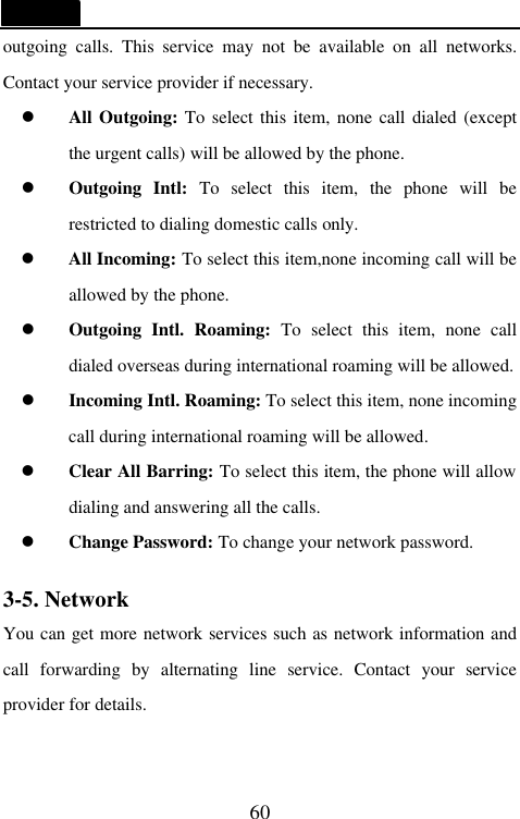   60 outgoing calls. This service may not be available on all networks. Contact your service provider if necessary. l All Outgoing: To select this item, none call dialed (except the urgent calls) will be allowed by the phone. l Outgoing Intl: To select this item, the phone will be restricted to dialing domestic calls only. l All Incoming: To select this item,none incoming call will be allowed by the phone. l Outgoing Intl. Roaming: To select this item, none call dialed overseas during international roaming will be allowed. l Incoming Intl. Roaming: To select this item, none incoming call during international roaming will be allowed. l Clear All Barring: To select this item, the phone will allow dialing and answering all the calls. l Change Password: To change your network password.  3-5. Network You can get more network services such as network information and call forwarding by alternating line service. Contact your service provider for details. 