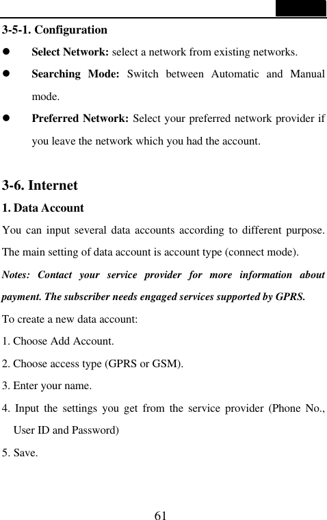  61  3-5-1. Configuration l Select Network: select a network from existing networks. l Searching Mode: Switch between Automatic and Manual mode. l Preferred Network: Select your preferred network provider if you leave the network which you had the account.  3-6. Internet 1. Data Account You can input several data accounts according to different purpose. The main setting of data account is account type (connect mode). Notes: Contact your service provider for more information about payment. The subscriber needs engaged services supported by GPRS. To create a new data account: 1. Choose Add Account. 2. Choose access type (GPRS or GSM). 3. Enter your name. 4. Input the settings you get from the service provider (Phone No., User ID and Password)   5. Save.  
