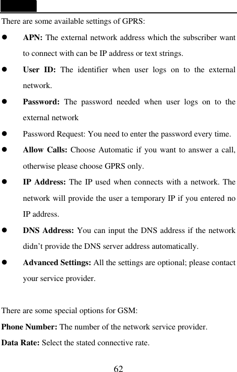   62 There are some available settings of GPRS: l APN: The external network address which the subscriber want to connect with can be IP address or text strings. l User ID: The identifier when user logs  on to the external network.   l Password:  The password needed when user logs  on to the external network l Password Request: You need to enter the password every time. l Allow Calls: Choose Automatic if you want to answer a call, otherwise please choose GPRS only. l IP Address: The IP used when connects with a network. The network will provide the user a temporary IP if you entered no IP address. l DNS Address: You can input the DNS address if the network didn&rsquo;t provide the DNS server address automatically. l Advanced Settings: All the settings are optional; please contact your service provider.  There are some special options for GSM: Phone Number: The number of the network service provider. Data Rate: Select the stated connective rate. 