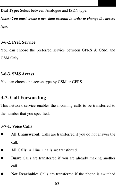  63  Dial Type: Select between Analogue and ISDN type. Notes: You must create a new data account in order to change the access type.  3-6-2. Pref. Service You can choose the preferred service between GPRS &amp; GSM and GSM Only.  3-6-3. SMS Access You can choose the access type by GSM or GPRS.  3-7. Call Forwarding This network service enables the incoming calls to be transferred to the number that you specified.  3-7-1. Voice Calls l All Unanswered: Calls are transferred if you do not answer the call. l All Calls: All line 1 calls are transferred. l Busy: Calls are transferred if you are already making another call. l Not Reachable: Calls are transferred if the phone is switched 