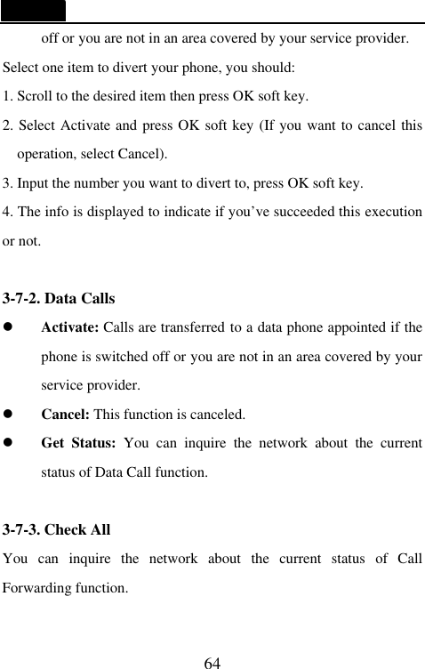   64 off or you are not in an area covered by your service provider. Select one item to divert your phone, you should: 1. Scroll to the desired item then press OK soft key. 2. Select Activate and press OK soft key (If you want to cancel this operation, select Cancel). 3. Input the number you want to divert to, press OK soft key. 4. The info is displayed to indicate if you&rsquo;ve succeeded this execution or not.  3-7-2. Data Calls l Activate: Calls are transferred to a data phone appointed if the phone is switched off or you are not in an area covered by your service provider. l Cancel: This function is canceled. l Get Status: You can inquire the network about the current status of Data Call function.  3-7-3. Check All You can inquire the network about the current status of Call Forwarding function.  