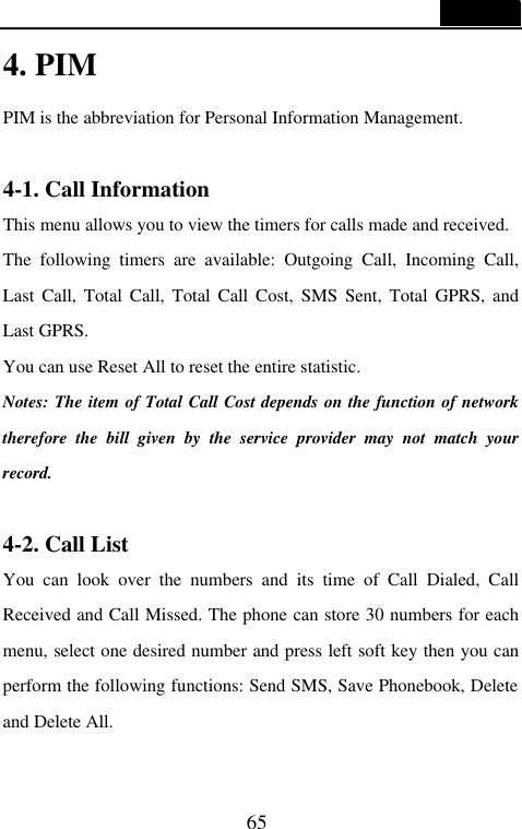  65  4. PIM PIM is the abbreviation for Personal Information Management.  4-1. Call Information This menu allows you to view the timers for calls made and received. The following timers are available: Outgoing Call, Incoming Call, Last Call, Total Call, Total Call Cost, SMS Sent, Total GPRS, and Last GPRS. You can use Reset All to reset the entire statistic. Notes: The item of Total Call Cost depends on the function of network therefore the bill given by the service provider may not match your record.  4-2. Call List You can look over the numbers and its time of Call Dialed, Call Received and Call Missed. The phone can store 30 numbers for each menu, select one desired number and press left soft key then you can perform the following functions: Send SMS, Save Phonebook, Delete and Delete All.  