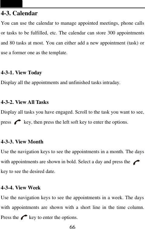   66 4-3. Calendar You can use the calendar to manage appointed meetings, phone calls or tasks to be fulfilled, etc. The calendar can store 300 appointments and 80 tasks at most. You can either add a new appointment (task) or use a former one as the template.  4-3-1. View Today Display all the appointments and unfinished tasks intraday.  4-3-2. View All Tasks Display all tasks you have engaged. Scroll to the task you want to see, press     key, then press the left soft key to enter the options.  4-3-3. View Month Use the navigation keys to see the appointments in a month. The days with appointments are shown in bold. Select a day and press the          key to see the desired date.  4-3-4. View Week Use the navigation keys to see the appointments in a week. The days with appointments are shown with a short line in the time column. Press the     key to enter the options. 