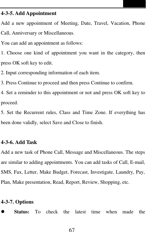  67  4-3-5. Add Appointment Add a new appointment of Meeting, Date, Travel, Vacation, Phone Call, Anniversary or Miscellaneous. You can add an appointment as follows: 1. Choose one kind of appointment you want in the category, then press OK soft key to edit. 2. Input corresponding information of each item. 3. Press Continue to proceed and then press Continue to confirm. 4. Set a reminder to this appointment or not and press OK soft key to proceed. 5. Set the Recurrent rules, Class and Time Zone. If everything has been done validly, select Save and Close to finish.  4-3-6. Add Task Add a new task of Phone Call, Message and Miscellaneous. The steps are similar to adding appointments. You can add tasks of Call, E-mail, SMS, Fax, Letter, Make Budget, Forecast, Investigate, Laundry, Pay, Plan, Make presentation, Read, Report, Review, Shopping, etc.  4-3-7. Options l Status: To check the latest time when made the 