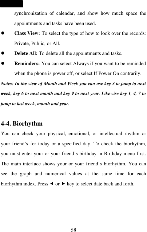   68 synchronization of calendar, and show how much space the appointments and tasks have been used. l Class View: To select the type of how to look over the records: Private, Public, or All. l Delete All: To delete all the appointments and tasks. l Reminders: You can select Always if you want to be reminded when the phone is power off, or select If Power On contrarily. Notes: In the view of Month and Week you can use key 3 to jump to next week, key 6 to next month and key 9 to next year. Likewise key 1, 4, 7 to jump to last week, month and year.  4-4. Biorhythm You can check your physical, emotional, or intellectual rhythm or your friend&rsquo;s for today or a specified day. To check the biorhythm, you must enter your or your friend&rsquo;s birthday in Birthday menu first. The main interface shows your or your friend&rsquo;s biorhythm. You can see  the graph and numerical values at the same time for each biorhythm index. Press &fnof; or &bdquo; key to select date back and forth.    