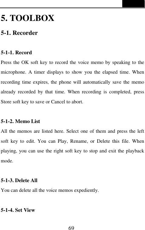  69  5. TOOLBOX 5-1. Recorder  5-1-1. Record Press the OK soft key to record the voice memo by speaking to the microphone.  A timer displays to show you the elapsed time. When recording time expires, the phone will automatically save the memo already recorded by that time. When recording is completed, press Store soft key to save or Cancel to abort.  5-1-2. Memo List All the memos are listed here. Select one of them and press the left soft key to edit. You can Play, Rename, or Delete this file. When playing, you can use the right soft key to stop and exit the playback mode.  5-1-3. Delete All You can delete all the voice memos expediently.  5-1-4. Set View 