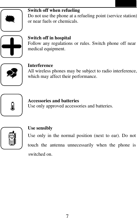  7  Switch off when refueling Do not use the phone at a refueling point (service station) or near fuels or chemicals.   Switch off in hospital Follow any regulations or rules. Switch phone off near medical equipment.   Interference All wireless phones may be subject to radio interference, which may affect their performance.   Accessories and batteries Use only approved accessories and batteries.    Use sensibly Use only in the normal position (next  to ear). Do not touch the antenna unnecessarily when the phone is      switched on.     