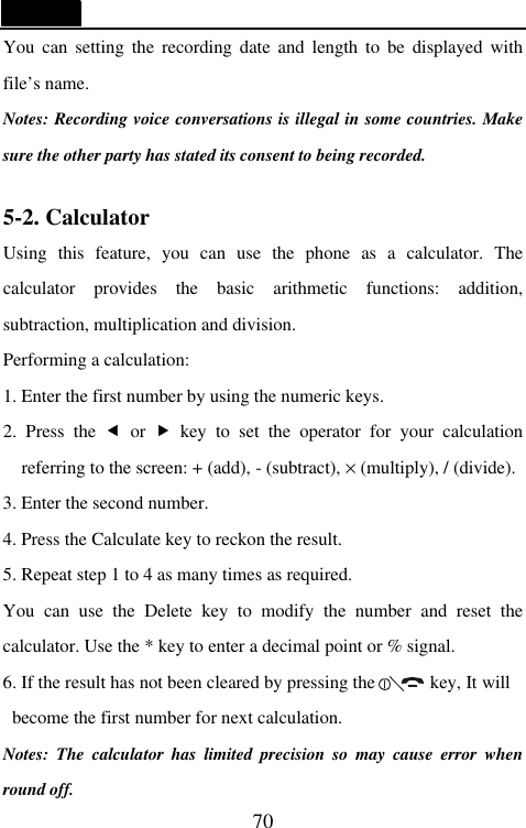   70 You can setting the recording date and length to be displayed with file&rsquo;s name.   Notes: Recording voice conversations is illegal in some countries. Make sure the other party has stated its consent to being recorded.  5-2. Calculator Using this feature, you can use the phone as a calculator. The calculator provides the basic arithmetic functions: addition, subtraction, multiplication and division. Performing a calculation: 1. Enter the first number by using the numeric keys. 2. Press the &fnof; or &bdquo; key to set the operator for your calculation referring to the screen: + (add), - (subtract), &times; (multiply), / (divide). 3. Enter the second number. 4. Press the Calculate key to reckon the result. 5. Repeat step 1 to 4 as many times as required. You can use the Delete key to modify the number and reset the calculator. Use the * key to enter a decimal point or % signal. 6. If the result has not been cleared by pressing the      key, It will become the first number for next calculation.   Notes: The calculator has limited precision so may cause error when round off. 