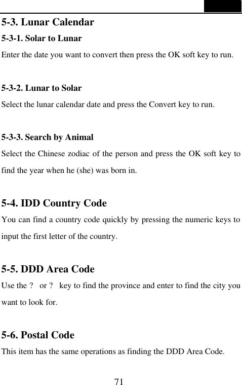  71  5-3. Lunar Calendar 5-3-1. Solar to Lunar Enter the date you want to convert then press the OK soft key to run.  5-3-2. Lunar to Solar Select the lunar calendar date and press the Convert key to run.  5-3-3. Search by Animal Select the Chinese zodiac of the person and press the OK soft key to find the year when he (she) was born in.  5-4. IDD Country Code You can find a country code quickly by pressing the numeric keys to input the first letter of the country.  5-5. DDD Area Code Use the ? or ? key to find the province and enter to find the city you want to look for.  5-6. Postal Code This item has the same operations as finding the DDD Area Code. 