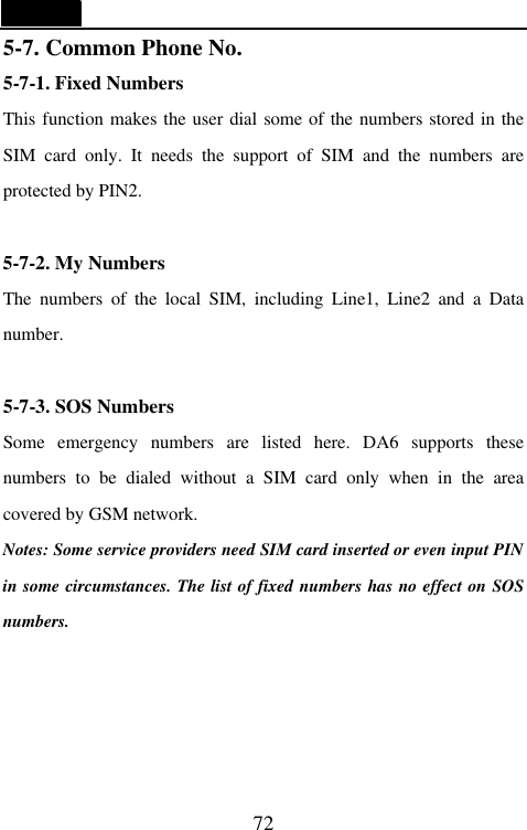   72 5-7. Common Phone No. 5-7-1. Fixed Numbers This function makes the user dial some of the numbers stored in the SIM card only. It needs the support of SIM and the numbers are protected by PIN2.  5-7-2. My Numbers The numbers of the local SIM, including Line1, Line2 and a Data number.  5-7-3. SOS Numbers Some emergency numbers are listed here. DA6 supports these numbers to be dialed without a SIM card only when in the area covered by GSM network.   Notes: Some service providers need SIM card inserted or even input PIN in some circumstances. The list of fixed numbers has no effect on SOS numbers.  