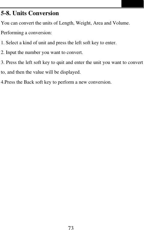  73  5-8. Units Conversion You can convert the units of Length, Weight, Area and Volume. Performing a conversion: 1. Select a kind of unit and press the left soft key to enter. 2. Input the number you want to convert. 3. Press the left soft key to quit and enter the unit you want to convert to, and then the value will be displayed. 4.Press the Back soft key to perform a new conversion.              