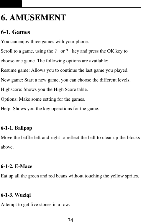   74 6. AMUSEMENT 6-1. Games You can enjoy three games with your phone. Scroll to a game, using the ? or ? key and press the OK key to choose one game. The following options are available: Resume game: Allows you to continue the last game you played. New game: Start a new game, you can choose the different levels. Highscore: Shows you the High Score table. Options: Make some setting for the games. Help: Shows you the key operations for the game.  6-1-1. Ballpop Move the baffle left and right to reflect the ball to clear up the blocks above.    6-1-2. E-Maze Eat up all the green and red beans without touching the yellow sprites.    6-1-3. Wuziqi Attempt to get five stones in a row.   