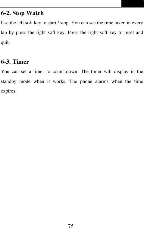  75  6-2. Stop Watch Use the left soft key to start / stop. You can see the time taken in every lap by press the right soft key. Press the right soft key to reset and quit.  6-3. Timer You can set a timer to count down. The timer will display in the standby mode when it works. The phone alarms when the time expires.         