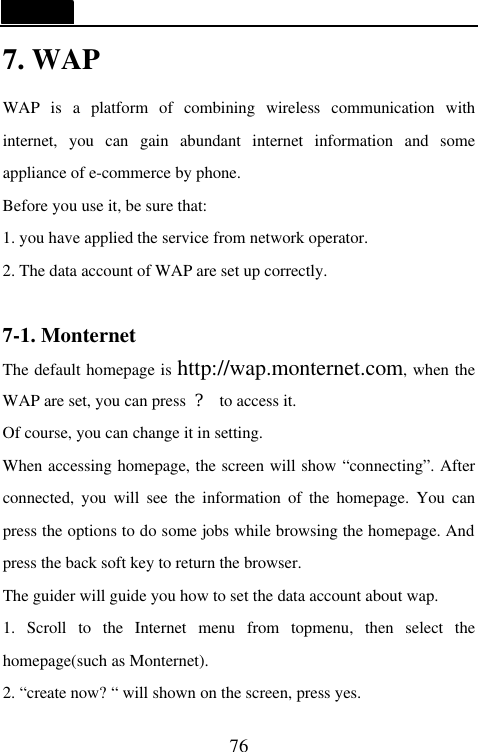  76 7. WAP WAP is a platform of combining wireless communication with internet, you can gain abundant internet information and some appliance of e-commerce by phone. Before you use it, be sure that: 1. you have applied the service from network operator. 2. The data account of WAP are set up correctly.  7-1. Monternet   The default homepage is http://wap.monternet.com, when the WAP are set, you can press  ? to access it. Of course, you can change it in setting. When accessing homepage, the screen will show &ldquo;connecting&rdquo;. After connected, you will see the information of the homepage. You can press the options to do some jobs while browsing the homepage. And press the back soft key to return the browser. The guider will guide you how to set the data account about wap. 1. Scroll to the Internet menu from topmenu, then select the homepage(such as Monternet). 2. &ldquo;create now? &ldquo; will shown on the screen, press yes. 