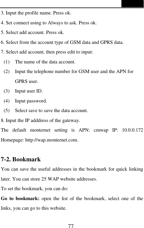  77  3. Input the profile name. Press ok. 4. Set connect using to Always to ask. Press ok. 5. Select add account. Press ok. 6. Select from the account type of GSM data and GPRS data. 7. Select add account, then press edit to input:   (1) The name of the data account. (2) Input the telephone number for GSM user and the APN for GPRS user. (3) Input user ID. (4) Input password. (5) Select save to save the data account. 8. Input the IP adddress of the gateway. The default monternet setting is APN: cmwap IP: 10.0.0.172 Homepage: http://wap.monternet.com.  7-2. Bookmark                                    You can save the useful addresses in the bookmark for quick linking later. You can store 25 WAP website addresses. To set the bookmark, you can do: Go to bookmark: open the list of the bookmark, select one of the links, you can go to this website. 