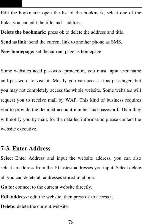   78 Edit the bookmark: open the list of the bookmark, select one of the links, you can edit the title and  address. Delete the bookmark: press ok to delete the address and title. Send as link: send the current link to another phone as SMS. New homepage: set the current page as homepage.  Some websites need password protection, you must input user name and password to visit it. Mostly you can access it as passenger, but you may not completely access the whole website. Some websites will request you to receive mail by WAP. This kind of business requires you to provide the detailed account number and password. Then they will notify you by mail, for the detailed information please contact the website executive.    7-3. Enter Address                                  Select Enter Address and input the website address, you can also select an address from the 10 lastest addresses you input. Select delete all you can delete all addresses stored in phone. Go to: connect to the current website directly. Edit address: edit the website, then press ok to access it. Delete: delete the current website. 