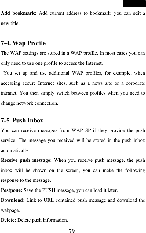  79  Add bookmark: Add current address to bookmark, you can edit a new title.  7-4. Wap Profile                                   The WAP settings are stored in a WAP profile, In most cases you can only need to use one profile to access the Internet.  You set up and use additional WAP profiles, for example, when accessing secure Internet sites, such as a news site or a corporate intranet. You then simply switch between profiles when you need to change network connection.  7-5. Push Inbox                                    You can receive messages from WAP SP if they provide the push service. The message you received will be stored in the push inbox automatically. Receive push message: When you receive push message, the push inbox will be shown on the screen, you can make the following response to the message. Postpone: Save the PUSH message, you can load it later. Download: Link to URL contained push message and download the webpage. Delete: Delete push information. 