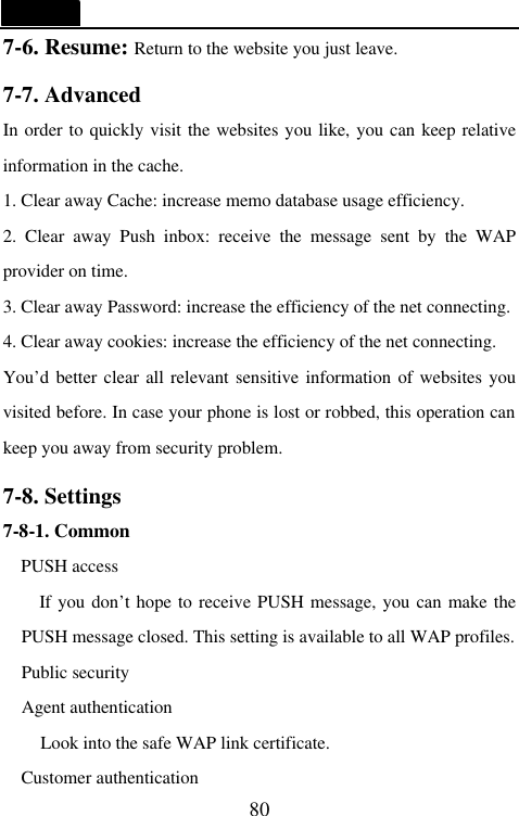   80 7-6. Resume: Return to the website you just leave.  7-7. Advanced                                     In order to quickly visit the websites you like, you can keep relative information in the cache. 1. Clear away Cache: increase memo database usage efficiency. 2. Clear away Push inbox: receive the message sent by the WAP provider on time. 3. Clear away Password: increase the efficiency of the net connecting. 4. Clear away cookies: increase the efficiency of the net connecting. You&rsquo;d better clear all relevant sensitive information of websites you visited before. In case your phone is lost or robbed, this operation can keep you away from security problem.  7-8. Settings                                    7-8-1. Common PUSH access If you don&rsquo;t hope to receive PUSH message, you can make the PUSH message closed. This setting is available to all WAP profiles.   Public security   Agent authentication Look into the safe WAP link certificate. Customer authentication 