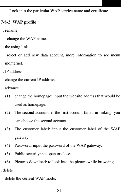  81  Look into the particular WAP service name and certificate.  7-8-2. WAP profile  . rename    change the WAP name.  . the using link    select or add new data account, more information to see menu monternet.  . IP address   change the current IP address.  . advance (1) change the homepage: input the website address that would be used as homepage. (2) The second account: if the first account failed in linking, you can choose the second account. (3) The customer label: input the customer label of the WAP gateway. (4) Password: input the password of the WAP gateway. (5) Public security: set open or close. (6) Pictures download: to look into the picture while browsing. . delete   delete the current WAP mode. 