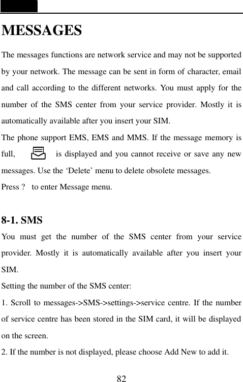   82 MESSAGES The messages functions are network service and may not be supported by your network. The message can be sent in form of character, email and call according to the different networks. You must apply for the number of the SMS center from your service provider. Mostly it is automatically available after you insert your SIM. The phone support EMS, EMS and MMS. If the message memory is full,               is displayed and you cannot receive or save any new messages. Use the &lsquo;Delete&rsquo; menu to delete obsolete messages. Press ? to enter Message menu.  8-1. SMS                                     You must get the number of the SMS center from your service provider. Mostly it is automatically available after you insert your SIM. Setting the number of the SMS center:   1. Scroll to messages->SMS->settings->service centre. If the number of service centre has been stored in the SIM card, it will be displayed on the screen. 2. If the number is not displayed, please choose Add New to add it. 