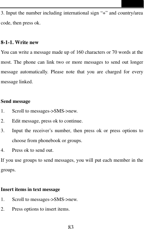  83  3. Input the number including international sign &ldquo;+&rdquo; and country/area code, then press ok.  8-1-1. Write new You can write a message made up of 160 characters or 70 words at the most. The phone can link two or more messages to send out longer message automatically. Please note that you are charged for every message linked.  Send message 1. Scroll to messages->SMS->new. 2. Edit message, press ok to continue. 3. Input the receiver&rsquo;s number, then press ok or press options to choose from phonebook or groups. 4. Press ok to send out. If you use groups to send messages, you will put each member in the groups.  Insert items in text message 1. Scroll to messages->SMS->new. 2. Press options to insert items. 