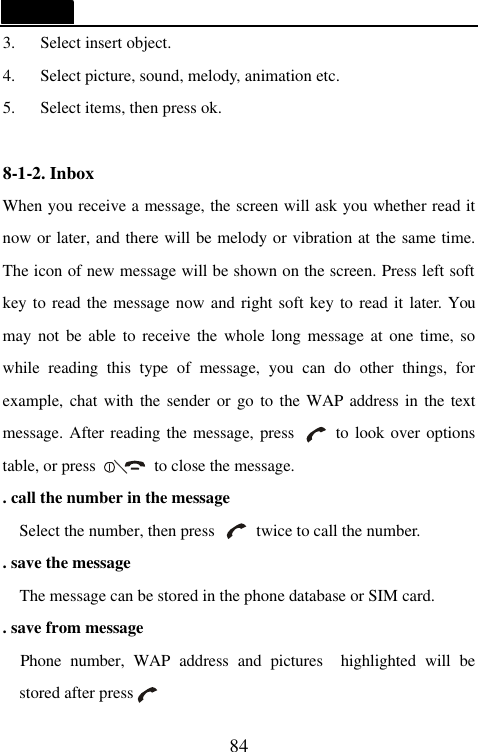   84 3. Select insert object. 4. Select picture, sound, melody, animation etc. 5. Select items, then press ok.  8-1-2. Inbox                                     When you receive a message, the screen will ask you whether read it now or later, and there will be melody or vibration at the same time. The icon of new message will be shown on the screen. Press left soft key to read the message now and right soft key to read it later. You may not be able to receive the whole long message at one time, so while reading this type of message, you can do other things, for example, chat with the sender or go to the WAP address in the text message. After reading the message, press     to look over options table, or press       to close the message.   . call the number in the message Select the number, then press     twice to call the number.   . save the message   The message can be stored in the phone database or SIM card. . save from message   Phone number, WAP address and pictures  highlighted will be stored after press   
