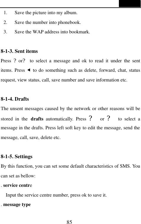  85  1. Save the picture into my album. 2. Save the number into phonebook. 3. Save the WAP address into bookmark.  8-1-3. Sent items                                     Press  ?or? to select a message and ok to read it under the sent items. Press &fnof; to do something such as delete, forward, chat, status request, view status, call, save number and save information etc.  8-1-4. Drafts                                       The unsent messages caused by the network or other reasons will be stored in the drafts  automatically. Press ?  or ?  to select a message in the drafts. Press left soft key to edit the message, send the message, call, save, delete etc.  8-1-5. Settings                                      By this function, you can set some default characteristics of SMS. You can set as bellow: . service centre   Input the service centre number, press ok to save it. . message type 