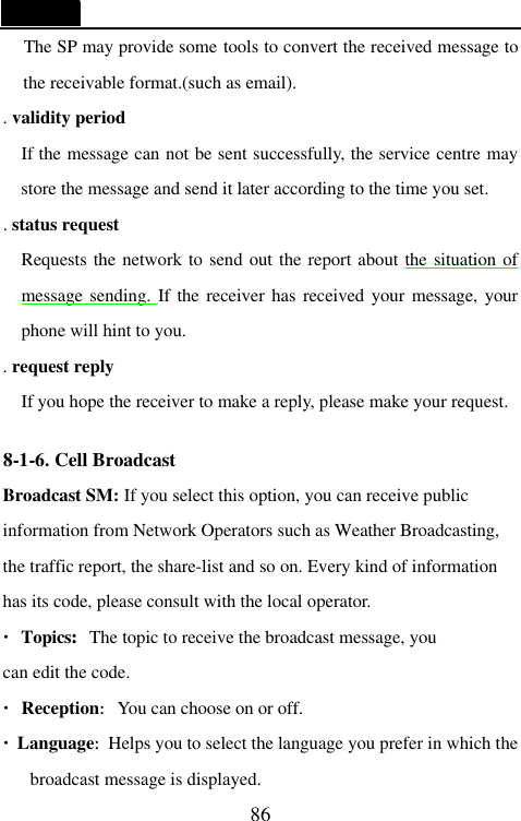   86   The SP may provide some tools to convert the received message to the receivable format.(such as email). . validity period     If the message can not be sent successfully, the service centre may store the message and send it later according to the time you set. . status request   Requests the network to send out the report about the situation of message sending. If the receiver has received your message, your phone will hint to you. . request reply   If you hope the receiver to make a reply, please make your request.  8-1-6. Cell Broadcast   Broadcast SM: If you select this option, you can receive public information from Network Operators such as Weather Broadcasting, the traffic report, the share-list and so on. Every kind of information has its code, please consult with the local operator. &middot;Topics:The topic to receive the broadcast message, you can edit the code.   &middot;Reception:You can choose on or off. &middot;Language:Helps you to select the language you prefer in which the broadcast message is displayed. 