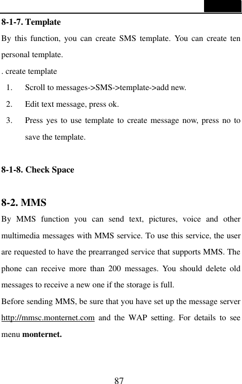 87  8-1-7. Template                                     By this function, you can create SMS template. You can create ten personal template. . create template 1. Scroll to messages->SMS->template->add new. 2. Edit text message, press ok. 3. Press yes to use template to create message now, press no to save the template.  8-1-8. Check Space  8-2. MMS                                   By MMS function you can send text, pictures, voice and other multimedia messages with MMS service. To use this service, the user are requested to have the prearranged service that supports MMS. The phone can receive more than 200 messages. You should delete old messages to receive a new one if the storage is full. Before sending MMS, be sure that you have set up the message server http://mmsc.monternet.com and the WAP setting. For details to see menu monternet.  