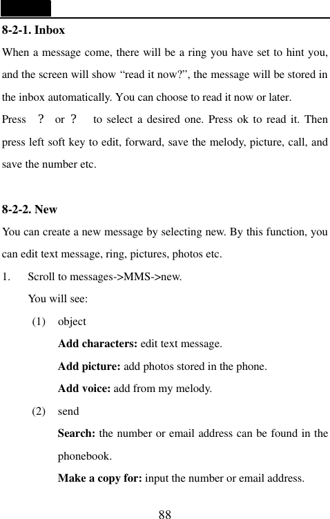   88 8-2-1. Inbox                                     When a message come, there will be a ring you have set to hint you, and the screen will show &ldquo;read it now?&rdquo;, the message will be stored in the inbox automatically. You can choose to read it now or later. Press  ? or ?  to select a desired one. Press ok to read it. Then press left soft key to edit, forward, save the melody, picture, call, and save the number etc.  8-2-2. New                                    You can create a new message by selecting new. By this function, you can edit text message, ring, pictures, photos etc. 1. Scroll to messages->MMS->new. You will see: (1) object Add characters: edit text message. Add picture: add photos stored in the phone. Add voice: add from my melody. (2) send Search: the number or email address can be found in the phonebook. Make a copy for: input the number or email address. 