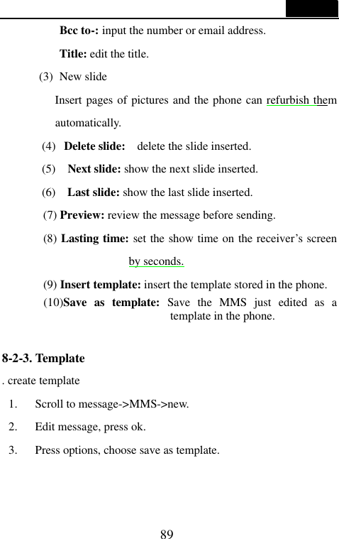  89  Bcc to-: input the number or email address. Title: edit the title. (3) New slide   Insert pages of pictures and the phone can refurbish them automatically. (4) Delete slide:   delete the slide inserted. (5)   Next slide: show the next slide inserted. (6)   Last slide: show the last slide inserted. (7) Preview: review the message before sending.    (8) Lasting time: set the show time on the receiver&rsquo;s screen by seconds. (9) Insert template: insert the template stored in the phone. (10)Save as template: Save the MMS just edited as a template in the phone.  8-2-3. Template                                     . create template 1. Scroll to message->MMS->new. 2. Edit message, press ok. 3. Press options, choose save as template.   
