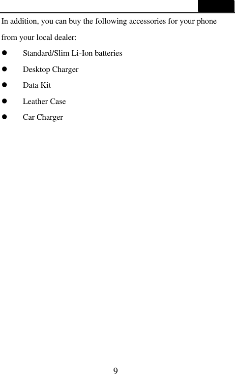  9  In addition, you can buy the following accessories for your phone from your local dealer: l Standard/Slim Li-Ion batteries l Desktop Charger l Data Kit l Leather Case l Car Charger               