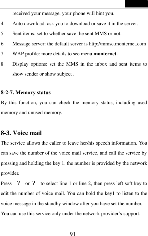  91  received your message, your phone will hint you. 4. Auto download: ask you to download or save it in the server. 5. Sent items: set to whether save the sent MMS or not. 6. Message server: the default server is http://mmsc.monternet.com 7. WAP profile: more details to see menu monternet. 8. Display options: set the MMS in the inbox and sent items to show sender or show subject .  8-2-7. Memory status                                     By this function, you can check the memory status, including used memory and unused memory.  8-3. Voice mail                                    The service allows the caller to leave her/his speech information. You can save the number of the voice mail service, and call the service by pressing and holding the key 1. the number is provided by the network provider. Press  ? or ? to select line 1 or line 2, then press left soft key to edit the number of voice mail. You can hold the key1 to listen to the voice message in the standby window after you have set the number. You can use this service only under the network provider&rsquo;s support. 