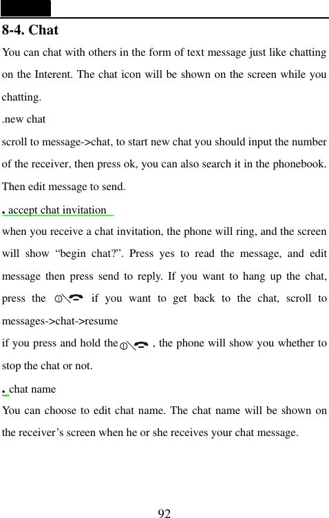  92 8-4. Chat                                     You can chat with others in the form of text message just like chatting on the Interent. The chat icon will be shown on the screen while you chatting. .new chat scroll to message->chat, to start new chat you should input the number of the receiver, then press ok, you can also search it in the phonebook. Then edit message to send. . accept chat invitation  when you receive a chat invitation, the phone will ring, and the screen will show &ldquo;begin chat?&rdquo;. Press yes to read the message, and edit message then press send to reply. If you want to hang up the chat, press the       if you want to get back to the chat, scroll to messages->chat->resume if you press and hold the      , the phone will show you whether to stop the chat or not. . chat name You can choose to edit chat name. The chat name will be shown on the receiver&rsquo;s screen when he or she receives your chat message.  