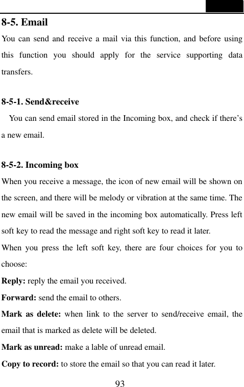  93  8-5. Email                                    You can send and receive a mail via this function, and before using this function you should apply for the service supporting data transfers.  8-5-1. Send&amp;receive                                    You can send email stored in the Incoming box, and check if there&rsquo;s a new email.  8-5-2. Incoming box                                When you receive a message, the icon of new email will be shown on the screen, and there will be melody or vibration at the same time. The new email will be saved in the incoming box automatically. Press left soft key to read the message and right soft key to read it later. When you press the left soft key, there are four choices for you to choose: Reply: reply the email you received. Forward: send the email to others. Mark as delete: when link to the server to send/receive email, the email that is marked as delete will be deleted. Mark as unread: make a lable of unread email. Copy to record: to store the email so that you can read it later. 