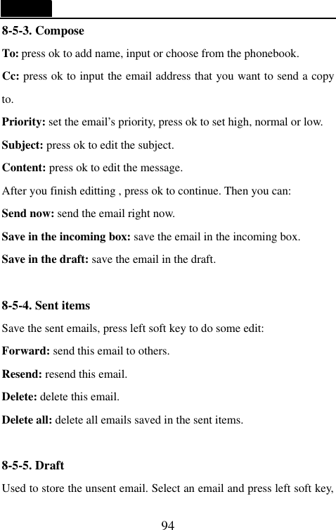   94 8-5-3. Compose To: press ok to add name, input or choose from the phonebook. Cc: press ok to input the email address that you want to send a copy to. Priority: set the email&rsquo;s priority, press ok to set high, normal or low. Subject: press ok to edit the subject. Content: press ok to edit the message. After you finish editting , press ok to continue. Then you can: Send now: send the email right now. Save in the incoming box: save the email in the incoming box. Save in the draft: save the email in the draft.  8-5-4. Sent items Save the sent emails, press left soft key to do some edit: Forward: send this email to others. Resend: resend this email. Delete: delete this email. Delete all: delete all emails saved in the sent items.  8-5-5. Draft   Used to store the unsent email. Select an email and press left soft key, 