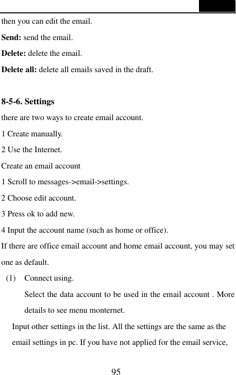  95  then you can edit the email. Send: send the email. Delete: delete the email. Delete all: delete all emails saved in the draft.  8-5-6. Settings there are two ways to create email account. 1 Create manually. 2 Use the Internet. Create an email account 1 Scroll to messages->email->settings. 2 Choose edit account. 3 Press ok to add new. 4 Input the account name (such as home or office). If there are office email account and home email account, you may set one as default.   (1) Connect using. Select the data account to be used in the email account . More details to see menu monternet. Input other settings in the list. All the settings are the same as the email settings in pc. If you have not applied for the email service, 
