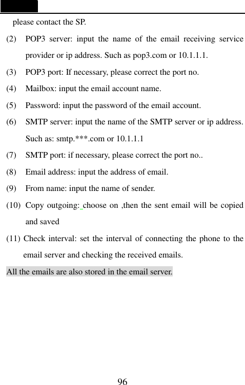   96 please contact the SP. (2) POP3 server: input the name of the email receiving service provider or ip address. Such as pop3.com or 10.1.1.1. (3) POP3 port: If necessary, please correct the port no. (4) Mailbox: input the email account name. (5) Password: input the password of the email account. (6) SMTP server: input the name of the SMTP server or ip address. Such as: smtp.***.com or 10.1.1.1 (7) SMTP port: if necessary, please correct the port no.. (8) Email address: input the address of email. (9) From name: input the name of sender. (10) Copy outgoing: choose on ,then the sent email will be copied and saved (11) Check interval: set the interval of connecting the phone to the email server and checking the received emails. All the emails are also stored in the email server.   