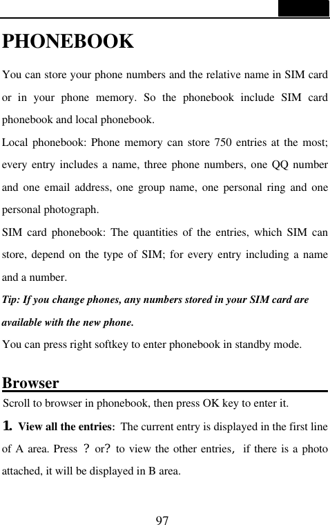  97  PHONEBOOK  You can store your phone numbers and the relative name in SIM card or in your phone memory. So the phonebook include SIM card phonebook and local phonebook. Local phonebook: Phone memory can store 750 entries at the most;  every entry includes a name, three phone numbers, one QQ number and one email address, one group name, one personal ring and one personal photograph. SIM card phonebook: The quantities of the entries, which SIM can store, depend on the type of SIM; for every entry including a name and a number. Tip: If you change phones, any numbers stored in your SIM card are available with the new phone. You can press right softkey to enter phonebook in standby mode.  Browser                                                                  Scroll to browser in phonebook, then press OK key to enter it. 1. View all the entries:The current entry is displayed in the first line of A area. Press ?or?to view the other entries,if there is a photo attached, it will be displayed in B area.  