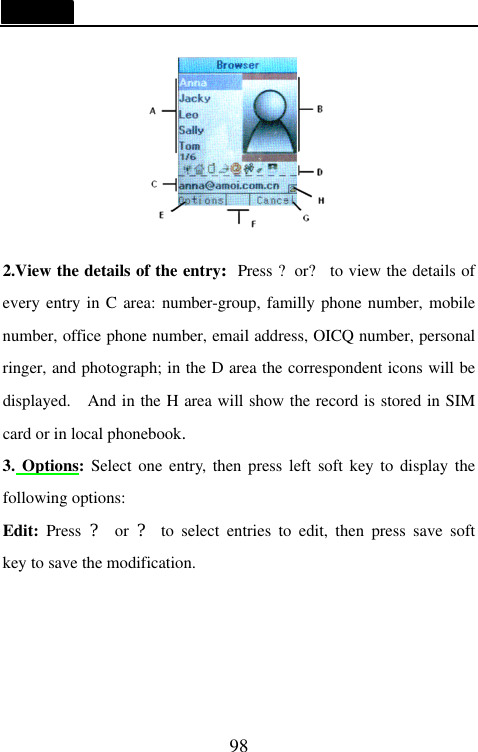   98  2.View the details of the entry:Press ?or? to view the details of every entry in C area: number-group, familly phone number, mobile number, office phone number, email address, OICQ number, personal ringer, and photograph; in the D area the correspondent icons will be displayed.  And in the H area will show the record is stored in SIM card or in local phonebook. 3. Options: Select one entry, then press left soft key to display the following options: Edit: Press  ? or ? to select entries to edit, then press save soft key to save the modification. 