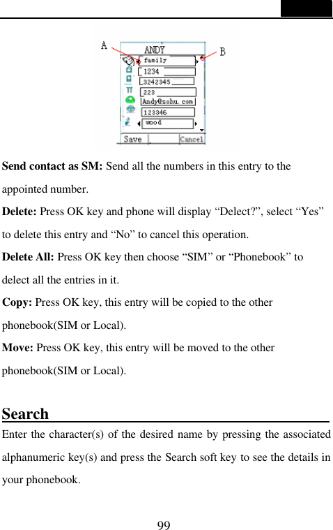 99   Send contact as SM: Send all the numbers in this entry to the appointed number. Delete: Press OK key and phone will display &ldquo;Delect?&rdquo;, select &ldquo;Yes&rdquo; to delete this entry and &ldquo;No&rdquo; to cancel this operation. Delete All: Press OK key then choose &ldquo;SIM&rdquo; or &ldquo;Phonebook&rdquo; to delect all the entries in it. Copy: Press OK key, this entry will be copied to the other phonebook(SIM or Local). Move: Press OK key, this entry will be moved to the other phonebook(SIM or Local).  Search                                                                    Enter the character(s) of the desired name by pressing the associated alphanumeric key(s) and press the Search soft key to see the details in your phonebook. 