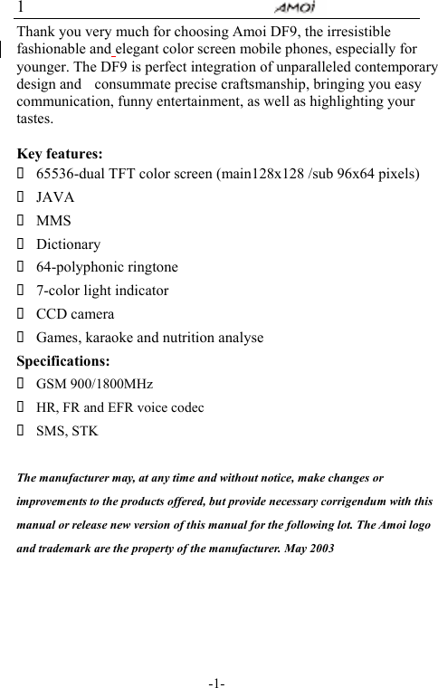                                                           -1- 1 Thank you very much for choosing Amoi DF9, the irresistible fashionable and elegant color screen mobile phones, especially for younger. The DF9 is perfect integration of unparalleled contemporary design and  consummate precise craftsmanship, bringing you easy communication, funny entertainment, as well as highlighting your tastes.  Key features:  65536-dual TFT color screen (main128x128 /sub 96x64 pixels)  JAVA   MMS  Dictionary  64-polyphonic ringtone  7-color light indicator  CCD camera  Games, karaoke and nutrition analyse Specifications:  GSM 900/1800MHz  HR, FR and EFR voice codec  SMS, STK  The manufacturer may, at any time and without notice, make changes or improvements to the products offered, but provide necessary corrigendum with this manual or release new version of this manual for the following lot. The Amoi logo and trademark are the property of the manufacturer. May 2003     