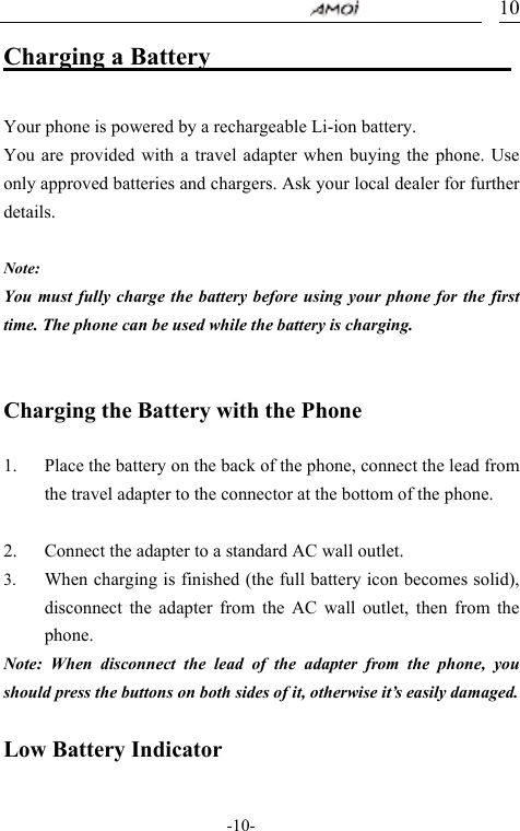                                     -10- 10Charging a Battery                           Your phone is powered by a rechargeable Li-ion battery.   You are provided with a travel adapter when buying the phone. Use only approved batteries and chargers. Ask your local dealer for further details.  Note: You must fully charge the battery before using your phone for the first time. The phone can be used while the battery is charging.   Charging the Battery with the Phone  1. Place the battery on the back of the phone, connect the lead from the travel adapter to the connector at the bottom of the phone.  2. Connect the adapter to a standard AC wall outlet. 3. When charging is finished (the full battery icon becomes solid), disconnect the adapter from the AC wall outlet, then from the phone. Note: When disconnect the lead of the adapter from the phone, you should press the buttons on both sides of it, otherwise it&rsquo;s easily damaged.  Low Battery Indicator  